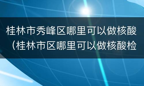 桂林市秀峰区哪里可以做核酸（桂林市区哪里可以做核酸检测）