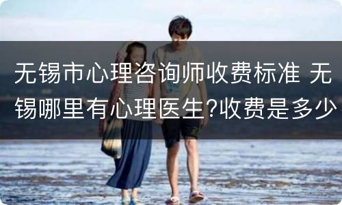无锡市心理咨询师收费标准 无锡哪里有心理医生?收费是多少?