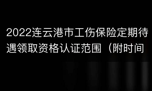 2022连云港市工伤保险定期待遇领取资格认证范围（附时间）