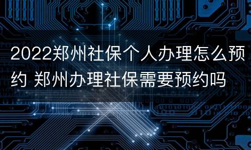 2022郑州社保个人办理怎么预约 郑州办理社保需要预约吗
