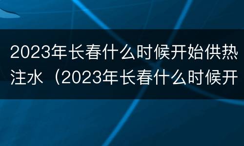 2023年长春什么时候开始供热注水（2023年长春什么时候开始供热注水的）