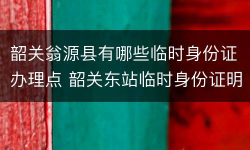 韶关翁源县有哪些临时身份证办理点 韶关东站临时身份证明办理