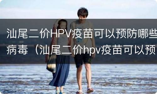 汕尾二价HPV疫苗可以预防哪些病毒（汕尾二价hpv疫苗可以预防哪些病毒感染）