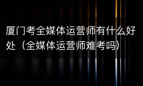 厦门考全媒体运营师有什么好处（全媒体运营师难考吗）