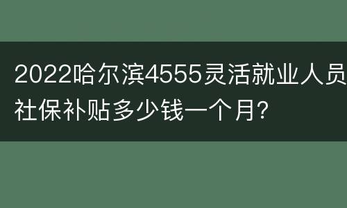 2022哈尔滨4555灵活就业人员社保补贴多少钱一个月？