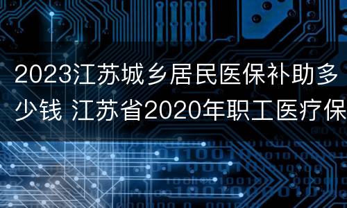 2023江苏城乡居民医保补助多少钱 江苏省2020年职工医疗保险要交多少钱