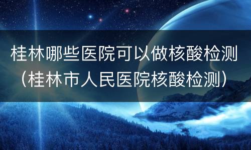桂林哪些医院可以做核酸检测（桂林市人民医院核酸检测）