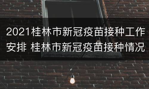 2021桂林市新冠疫苗接种工作安排 桂林市新冠疫苗接种情况