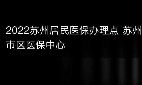 2022苏州居民医保办理点 苏州市区医保中心
