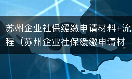苏州企业社保缓缴申请材料+流程（苏州企业社保缓缴申请材料 流程表）