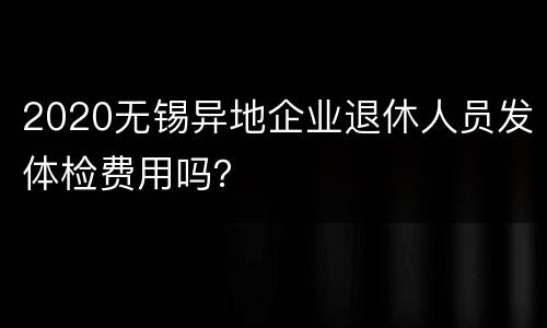 2020无锡异地企业退休人员发体检费用吗？