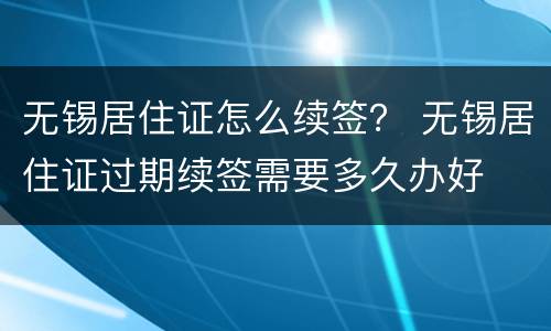 无锡居住证怎么续签？ 无锡居住证过期续签需要多久办好