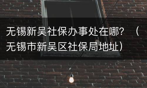 无锡新吴社保办事处在哪？（无锡市新吴区社保局地址）