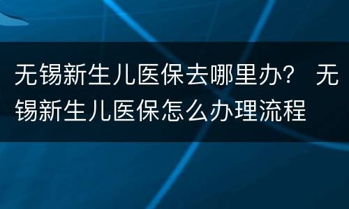 无锡新生儿医保去哪里办？ 无锡新生儿医保怎么办理流程