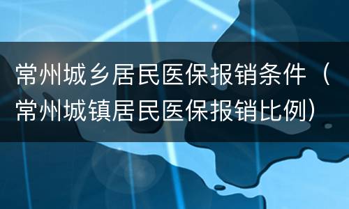 常州城乡居民医保报销条件（常州城镇居民医保报销比例）