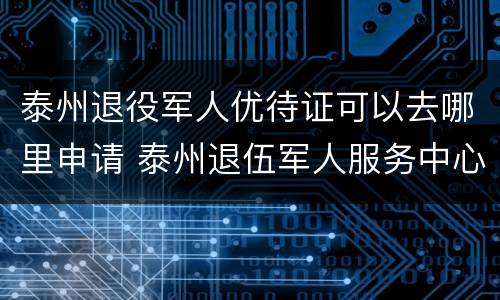 泰州退役军人优待证可以去哪里申请 泰州退伍军人服务中心