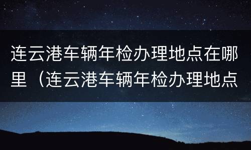 连云港车辆年检办理地点在哪里（连云港车辆年检办理地点在哪里查询）