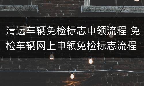 清远车辆免检标志申领流程 免检车辆网上申领免检标志流程