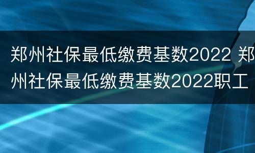 郑州社保最低缴费基数2022 郑州社保最低缴费基数2022职工需要叫多少
