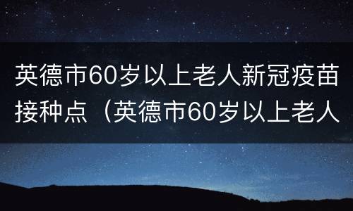 英德市60岁以上老人新冠疫苗接种点（英德市60岁以上老人新冠疫苗接种点电话）