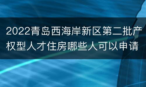 2022青岛西海岸新区第二批产权型人才住房哪些人可以申请？