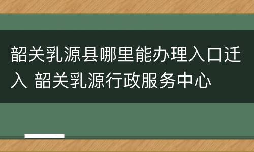 韶关乳源县哪里能办理入口迁入 韶关乳源行政服务中心