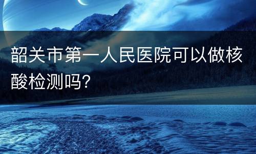 韶关市第一人民医院可以做核酸检测吗？