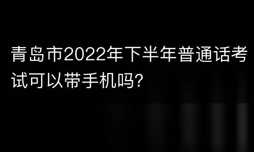 青岛市2022年下半年普通话考试可以带手机吗？