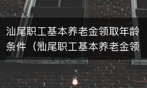 汕尾职工基本养老金领取年龄条件（汕尾职工基本养老金领取年龄条件是什么）