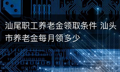 汕尾职工养老金领取条件 汕头市养老金每月领多少