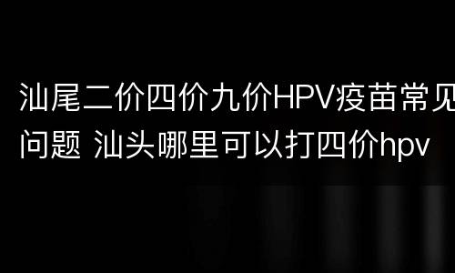 汕尾二价四价九价HPV疫苗常见问题 汕头哪里可以打四价hpv疫苗