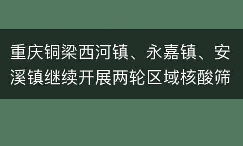 重庆铜梁西河镇、永嘉镇、安溪镇继续开展两轮区域核酸筛查
