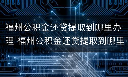 福州公积金还贷提取到哪里办理 福州公积金还贷提取到哪里办理业务