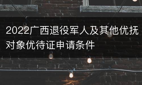 2022广西退役军人及其他优抚对象优待证申请条件