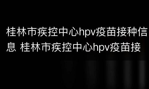 桂林市疾控中心hpv疫苗接种信息 桂林市疾控中心hpv疫苗接种信息表