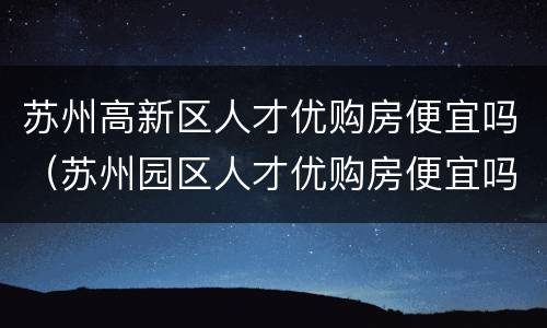 苏州高新区人才优购房便宜吗（苏州园区人才优购房便宜吗）