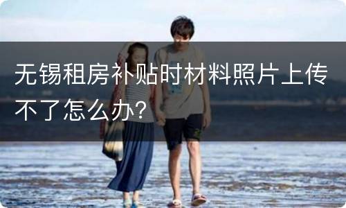 无锡租房补贴时材料照片上传不了怎么办？
