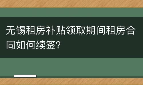 无锡租房补贴领取期间租房合同如何续签？