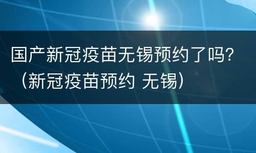 国产新冠疫苗无锡预约了吗？（新冠疫苗预约 无锡）