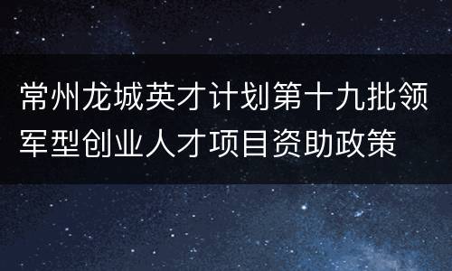 常州龙城英才计划第十九批领军型创业人才项目资助政策