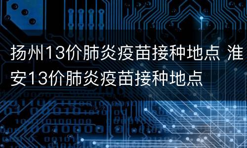 扬州13价肺炎疫苗接种地点 淮安13价肺炎疫苗接种地点