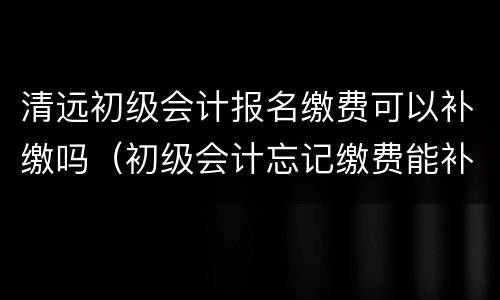 清远初级会计报名缴费可以补缴吗（初级会计忘记缴费能补缴费吗）