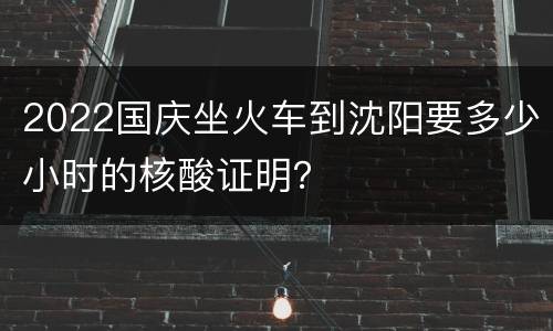 2022国庆坐火车到沈阳要多少小时的核酸证明？