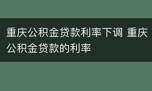 重庆公积金贷款利率下调 重庆公积金贷款的利率