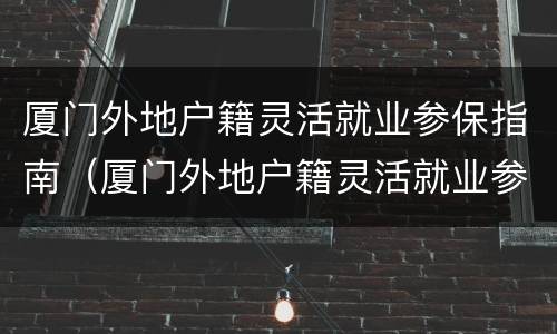 厦门外地户籍灵活就业参保指南（厦门外地户籍灵活就业参保指南电子版）