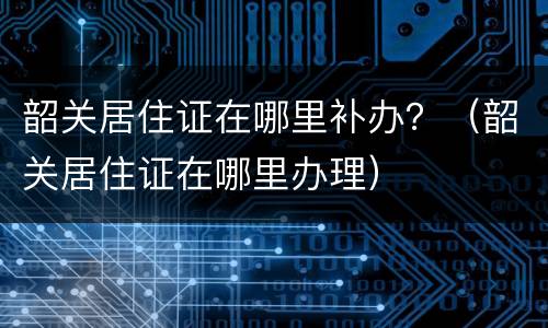 韶关居住证在哪里补办？（韶关居住证在哪里办理）