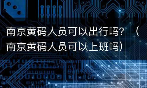 南京黄码人员可以出行吗？（南京黄码人员可以上班吗）