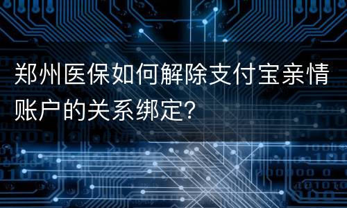 郑州医保如何解除支付宝亲情账户的关系绑定？​