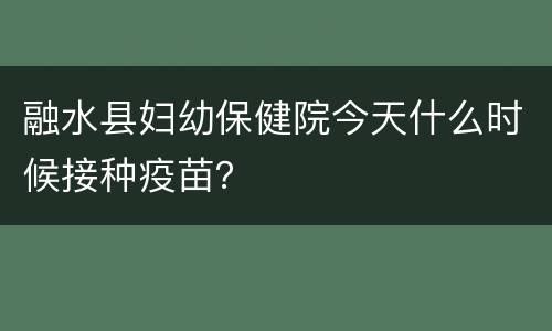 融水县妇幼保健院今天什么时候接种疫苗？