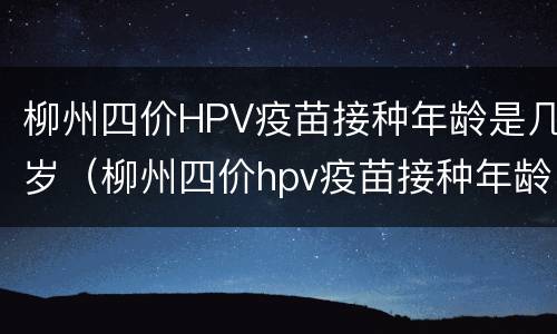 柳州四价HPV疫苗接种年龄是几岁（柳州四价hpv疫苗接种年龄是几岁打）
